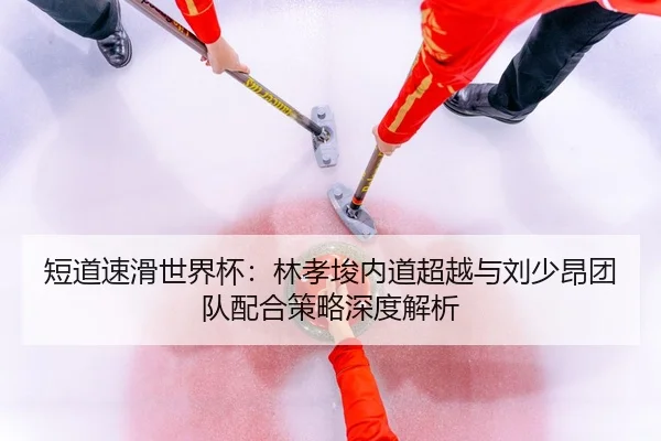 短道速滑世界杯：林孝埈内道超越与刘少昂团队配合策略深度解析