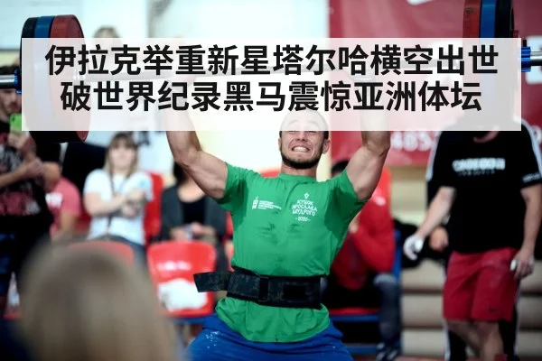 伊拉克举重新星塔尔哈横空出世破世界纪录黑马震惊亚洲体坛